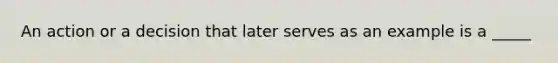 An action or a decision that later serves as an example is a _____