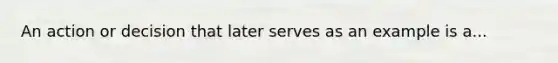 An action or decision that later serves as an example is a...