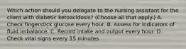 Which action should you delegate to the nursing assistant for the client with diabetic ketoacidosis? (Choose all that apply.) A. Check fingerstick glucose every hour. B. Assess for indicators of fluid imbalance. C. Record intake and output every hour. D. Check vital signs every 15 minutes