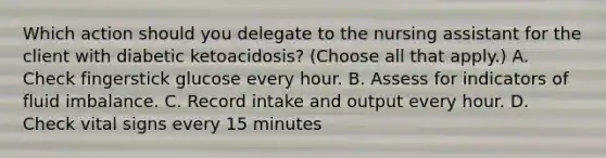 Which action should you delegate to the nursing assistant for the client with diabetic ketoacidosis? (Choose all that apply.) A. Check fingerstick glucose every hour. B. Assess for indicators of fluid imbalance. C. Record intake and output every hour. D. Check vital signs every 15 minutes