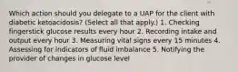 Which action should you delegate to a UAP for the client with diabetic ketoacidosis? (Select all that apply.) 1. Checking fingerstick glucose results every hour 2. Recording intake and output every hour 3. Measuring vital signs every 15 minutes 4. Assessing for indicators of fluid imbalance 5. Notifying the provider of changes in glucose level