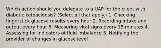 Which action should you delegate to a UAP for the client with diabetic ketoacidosis? (Select all that apply.) 1. Checking fingerstick glucose results every hour 2. Recording intake and output every hour 3. Measuring vital signs every 15 minutes 4. Assessing for indicators of fluid imbalance 5. Notifying the provider of changes in glucose level