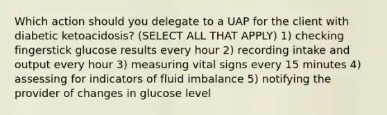 Which action should you delegate to a UAP for the client with diabetic ketoacidosis? (SELECT ALL THAT APPLY) 1) checking fingerstick glucose results every hour 2) recording intake and output every hour 3) measuring vital signs every 15 minutes 4) assessing for indicators of fluid imbalance 5) notifying the provider of changes in glucose level