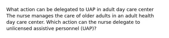 What action can be delegated to UAP in adult day care center The nurse manages the care of older adults in an adult health day care center. Which action can the nurse delegate to unlicensed assistive personnel (UAP)?