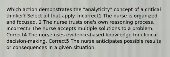 Which action demonstrates the "analyticity" concept of a critical thinker? Select all that apply. Incorrect1 The nurse is organized and focused. 2 The nurse trusts one's own reasoning process. Incorrect3 The nurse accepts multiple solutions to a problem. Correct4 The nurse uses evidence-based knowledge for clinical decision-making. Correct5 The nurse anticipates possible results or consequences in a given situation.