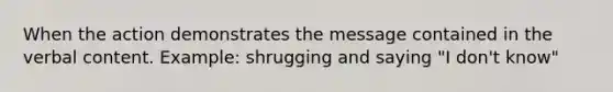 When the action demonstrates the message contained in the verbal content. Example: shrugging and saying "I don't know"