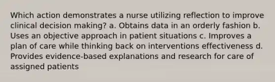 Which action demonstrates a nurse utilizing reflection to improve clinical decision making? a. Obtains data in an orderly fashion b. Uses an objective approach in patient situations c. Improves a plan of care while thinking back on interventions effectiveness d. Provides evidence-based explanations and research for care of assigned patients