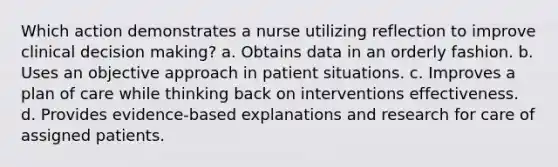 Which action demonstrates a nurse utilizing reflection to improve clinical decision making? a. Obtains data in an orderly fashion. b. Uses an objective approach in patient situations. c. Improves a plan of care while thinking back on interventions effectiveness. d. Provides evidence-based explanations and research for care of assigned patients.