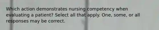 Which action demonstrates nursing competency when evaluating a patient? Select all that apply. One, some, or all responses may be correct.