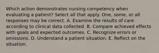 Which action demonstrates nursing competency when evaluating a patient? Select all that apply. One, some, or all responses may be correct. A. Examine the results of care according to clinical data collected. B. Compare achieved effects with goals and expected outcomes. C. Recognize errors or omissions. D. Understand a patient situation. E. Reflect on the situation.