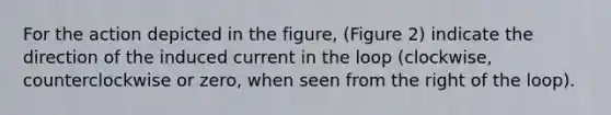 For the action depicted in the figure, (Figure 2) indicate the direction of the induced current in the loop (clockwise, counterclockwise or zero, when seen from the right of the loop).