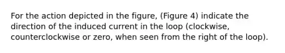 For the action depicted in the figure, (Figure 4) indicate the direction of the induced current in the loop (clockwise, counterclockwise or zero, when seen from the right of the loop).