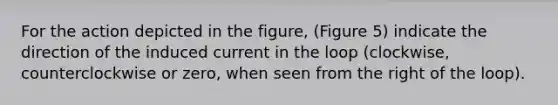 For the action depicted in the figure, (Figure 5) indicate the direction of the induced current in the loop (clockwise, counterclockwise or zero, when seen from the right of the loop).