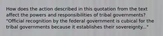 How does the action described in this quotation from the text affect the powers and responsibilities of tribal governments? "Official recognition by the federal government is cubical for the tribal governments because it establishes their sovereignty..."