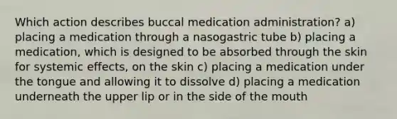 Which action describes buccal medication administration? a) placing a medication through a nasogastric tube b) placing a medication, which is designed to be absorbed through the skin for systemic effects, on the skin c) placing a medication under the tongue and allowing it to dissolve d) placing a medication underneath the upper lip or in the side of the mouth