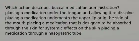 Which action describes buccal medication administration? placing a medication under the tongue and allowing it to dissolve placing a medication underneath the upper lip or in the side of the mouth placing a medication that is designed to be absorbed through the skin for systemic effects on the skin placing a medication through a nasogastric tube