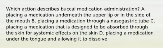 Which action describes buccal medication administration? A. placing a medication underneath the upper lip or in the side of the mouth B. placing a medication through a nasogastric tube C. placing a medication that is designed to be absorbed through the skin for systemic effects on the skin D. placing a medication under the tongue and allowing it to dissolve