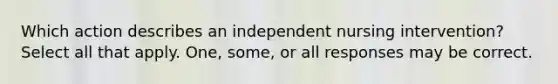 Which action describes an independent nursing intervention? Select all that apply. One, some, or all responses may be correct.