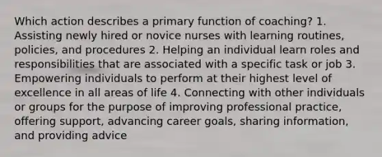 Which action describes a primary function of​ coaching? 1. Assisting newly hired or novice nurses with learning​ routines, policies, and procedures 2. Helping an individual learn roles and responsibilities that are associated with a specific task or job 3. Empowering individuals to perform at their highest level of excellence in all areas of life 4. Connecting with other individuals or groups for the purpose of improving professional​ practice, offering​ support, advancing career​ goals, sharing​ information, and providing advice