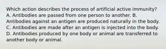 Which action describes the process of artificial active immunity? A. Antibodies are passed from one person to another. B. Antibodies against an antigen are produced naturally in the body. C. Antibodies are made after an antigen is injected into the body. D. Antibodies produced by one body or animal are transferred to another body or animal.