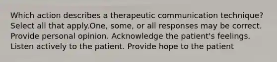 Which action describes a therapeutic communication technique? Select all that apply.One, some, or all responses may be correct. Provide personal opinion. Acknowledge the patient's feelings. Listen actively to the patient. Provide hope to the patient