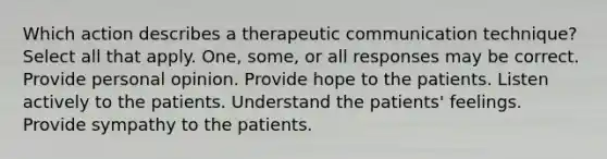 Which action describes a therapeutic communication technique? Select all that apply. One, some, or all responses may be correct. Provide personal opinion. Provide hope to the patients. Listen actively to the patients. Understand the patients' feelings. Provide sympathy to the patients.