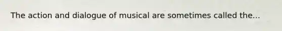 The action and dialogue of musical are sometimes called the...