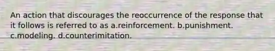 An action that discourages the reoccurrence of the response that it follows is referred to as a.reinforcement. b.punishment. c.modeling. d.counterimitation.