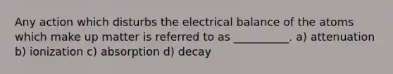 Any action which disturbs the electrical balance of the atoms which make up matter is referred to as __________. a) attenuation b) ionization c) absorption d) decay