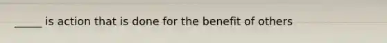 _____ is action that is done for the benefit of others
