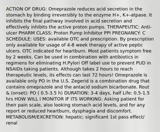 ACTION OF DRUG: Omeprazole reduces acid secretion in the stomach by binding irreversibly to the enzyme H+, K+-atpase. It inhibits the final pathway involved in acid secretion and effectively inhibits the active proton pumps. THERAPEUTIC: Anti-ulcer PHARM CLASS: Proton Pump Inhibitor PPI PREGNANCY: C SCHEDULE: USES: available OTC and prescription. By prescription only available for usage of 4-8 week therapy of active peptic ulcers. OTC indicated for heartburn. Most patients symptom free by 2 weeks. Can be used in combination with antibiotics in regimens for eliminating H.Pylori Off label use to prevent PUD in NSAIDs taking patients. Although takes 2 hours to reach therapeutic levels, its effects can last 72 hours! Omeprazole is available only PO in the U.S. Zegerid is a combination drug that contains omeprazole and the antacid sodium bicarbonate. Rout & (onset): PO ( 0.5-3.5 h) DURATION: 3-4 days, half Life: 0.5-1.5 hrs HOW WILL I MONITOR IF ITS WORKING: Asking patient for their pain scale, also looking stomach acid levels, and for any report or reduced heartburn, dysphagia and discomfort. METABOLISM/EXCRETION: hepatic; significant 1st pass effect/ renal