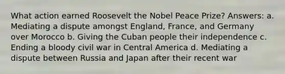 What action earned Roosevelt the Nobel Peace Prize? Answers: a. Mediating a dispute amongst England, France, and Germany over Morocco b. Giving the Cuban people their independence c. Ending a bloody civil war in Central America d. Mediating a dispute between Russia and Japan after their recent war