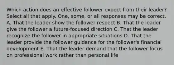 Which action does an effective follower expect from their leader? Select all that apply. One, some, or all responses may be correct. A. That the leader show the follower respect B. That the leader give the follower a future-focused direction C. That the leader recognize the follower in appropriate situations D. That the leader provide the follower guidance for the follower's financial development E. That the leader demand that the follower focus on professional work rather than personal life