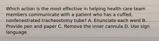 Which action is the most effective in helping health care team members communicate with a patient who has a cuffed, nonfenestrated tracheostomy tube? A. Enunciate each word B. Provide pen and paper C. Remove the inner cannula D. Use sign language