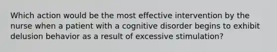 Which action would be the most effective intervention by the nurse when a patient with a cognitive disorder begins to exhibit delusion behavior as a result of excessive stimulation?