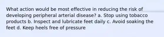 What action would be most effective in reducing the risk of developing peripheral arterial disease? a. Stop using tobacco products b. Inspect and lubricate feet daily c. Avoid soaking the feet d. Keep heels free of pressure