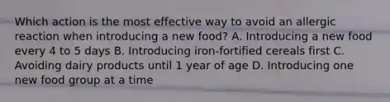 Which action is the most effective way to avoid an allergic reaction when introducing a new food? A. Introducing a new food every 4 to 5 days B. Introducing iron-fortified cereals first C. Avoiding dairy products until 1 year of age D. Introducing one new food group at a time