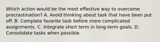 Which action would be the most effective way to overcome procrastination? A. Avoid thinking about task that have been put off. B. Complete favorite task before more complicated assignments. C. Integrate short term in long-term goals. D. Consolidate tasks when possible.