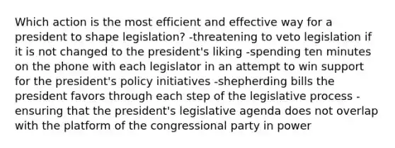 Which action is the most efficient and effective way for a president to shape legislation? -threatening to veto legislation if it is not changed to the president's liking -spending ten minutes on the phone with each legislator in an attempt to win support for the president's policy initiatives -shepherding bills the president favors through each step of the legislative process -ensuring that the president's legislative agenda does not overlap with the platform of the congressional party in power