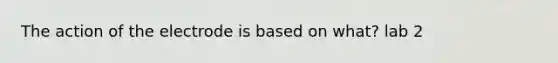 The action of the electrode is based on what? lab 2