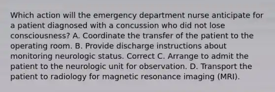 Which action will the emergency department nurse anticipate for a patient diagnosed with a concussion who did not lose consciousness? A. Coordinate the transfer of the patient to the operating room. B. Provide discharge instructions about monitoring neurologic status. Correct C. Arrange to admit the patient to the neurologic unit for observation. D. Transport the patient to radiology for magnetic resonance imaging (MRI).