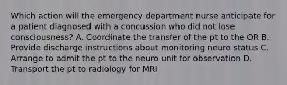 Which action will the emergency department nurse anticipate for a patient diagnosed with a concussion who did not lose consciousness? A. Coordinate the transfer of the pt to the OR B. Provide discharge instructions about monitoring neuro status C. Arrange to admit the pt to the neuro unit for observation D. Transport the pt to radiology for MRI