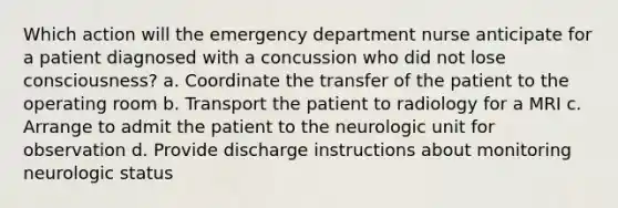 Which action will the emergency department nurse anticipate for a patient diagnosed with a concussion who did not lose consciousness? a. Coordinate the transfer of the patient to the operating room b. Transport the patient to radiology for a MRI c. Arrange to admit the patient to the neurologic unit for observation d. Provide discharge instructions about monitoring neurologic status