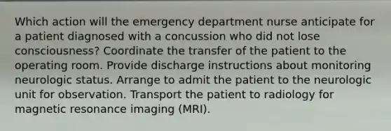 Which action will the emergency department nurse anticipate for a patient diagnosed with a concussion who did not lose consciousness? Coordinate the transfer of the patient to the operating room. Provide discharge instructions about monitoring neurologic status. Arrange to admit the patient to the neurologic unit for observation. Transport the patient to radiology for magnetic resonance imaging (MRI).