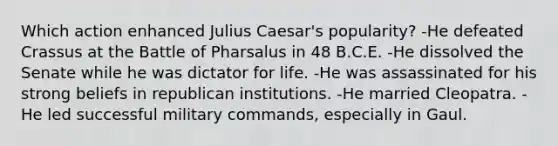 Which action enhanced Julius Caesar's popularity? -He defeated Crassus at the Battle of Pharsalus in 48 B.C.E. -He dissolved the Senate while he was dictator for life. -He was assassinated for his strong beliefs in republican institutions. -He married Cleopatra. -He led successful military commands, especially in Gaul.