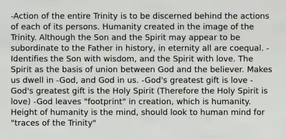 -Action of the entire Trinity is to be discerned behind the actions of each of its persons. Humanity created in the image of the Trinity. Although the Son and the Spirit may appear to be subordinate to the Father in history, in eternity all are coequal. -Identifies the Son with wisdom, and the Spirit with love. The Spirit as the basis of union between God and the believer. Makes us dwell in -God, and God in us. -God's greatest gift is love -God's greatest gift is the Holy Spirit (Therefore the Holy Spirit is love) -God leaves "footprint" in creation, which is humanity. Height of humanity is the mind, should look to human mind for "traces of the Trinity"