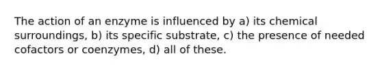 The action of an enzyme is influenced by a) its chemical surroundings, b) its specific substrate, c) the presence of needed cofactors or coenzymes, d) all of these.