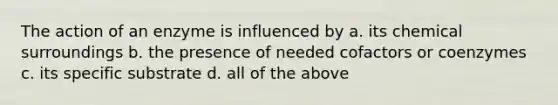 The action of an enzyme is influenced by a. its chemical surroundings b. the presence of needed cofactors or coenzymes c. its specific substrate d. all of the above