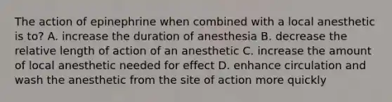 The action of epinephrine when combined with a local anesthetic is to? A. increase the duration of anesthesia B. decrease the relative length of action of an anesthetic C. increase the amount of local anesthetic needed for effect D. enhance circulation and wash the anesthetic from the site of action more quickly