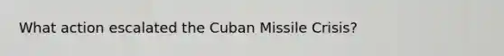 What action escalated the Cuban Missile Crisis?